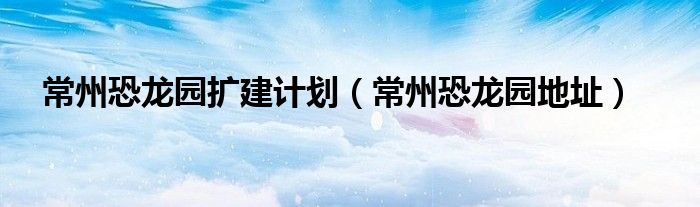 常州恐龙园扩建计划(常州恐龙园地址)