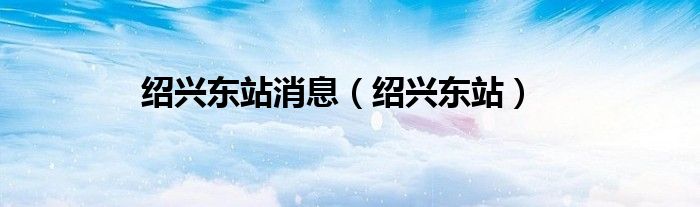绍兴东站消息(绍兴东站)