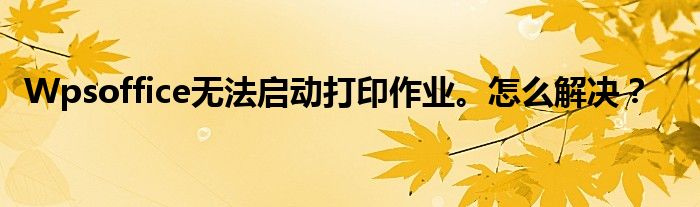 Wpsoffice无法启动打印作业。怎么解决?