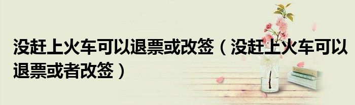没赶上火车可以退票或改签(没赶上火车可以退票或者改签)