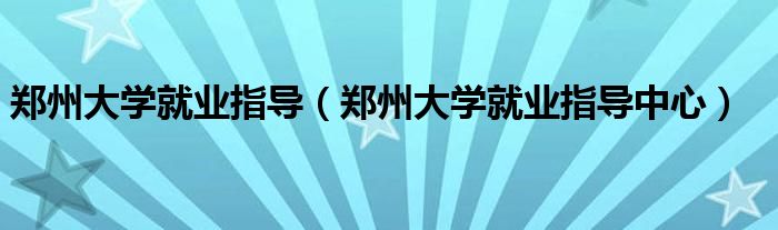 郑州大学就业指导(郑州大学就业指导中心)