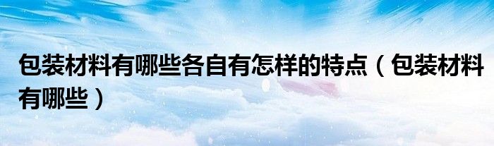 包装材料有哪些各自有怎样的特点(包装材料有哪些)