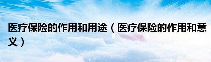 医疗保险的作用和用途(医疗保险的作用和意义)