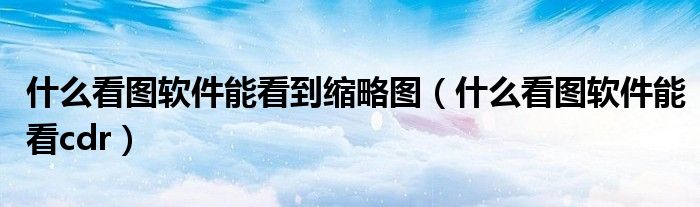 什么看图软件能看到缩略图(什么看图软件能看cdr)