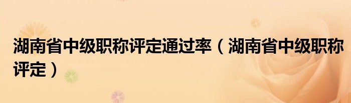 湖南省中级职称评定通过率(湖南省中级职称评定)