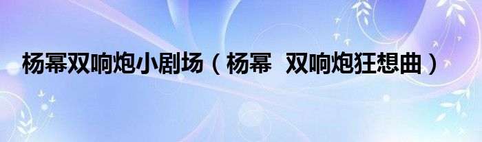杨幂双响炮小剧场(杨幂 双响炮狂想曲)