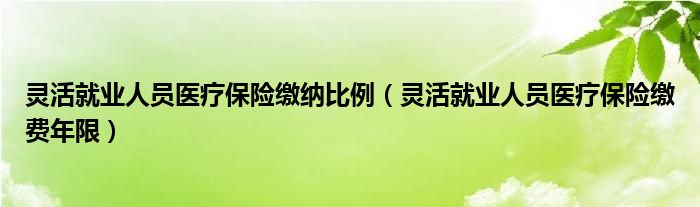 灵活就业人员医疗保险缴纳比例(灵活就业人员医疗保险缴费年限)