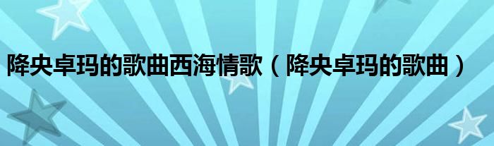 降央卓玛的歌曲西海情歌(降央卓玛的歌曲)