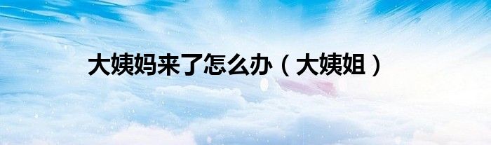 大姨妈来了怎么办(大姨姐)