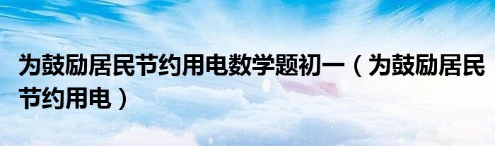 为鼓励居民节约用电数学题初一(为鼓励居民节约用电)