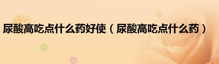 尿酸高吃点什么药好使(尿酸高吃点什么药)