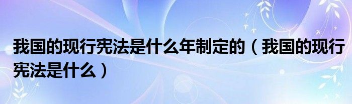 我国的现行宪法是什么年制定的(我国的现行宪法是什么)
