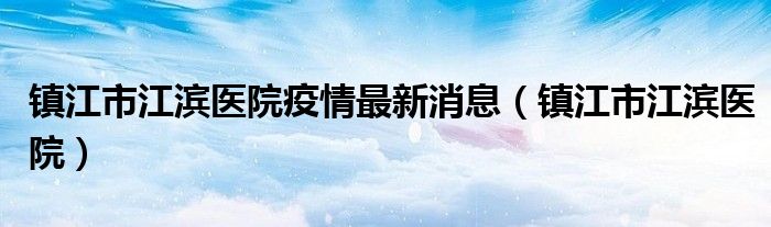 镇江市江滨医院疫情最新消息(镇江市江滨医院)