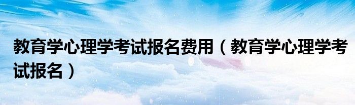 教育学心理学考试报名费用(教育学心理学考试报名)