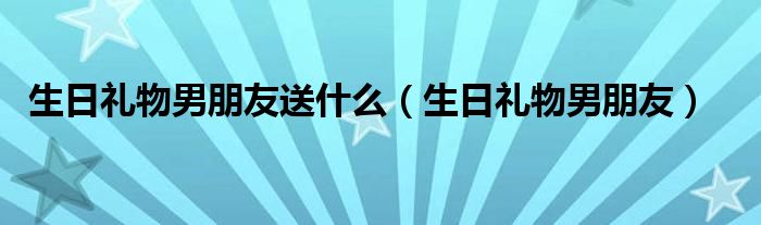 生日礼物男朋友送什么(生日礼物男朋友)