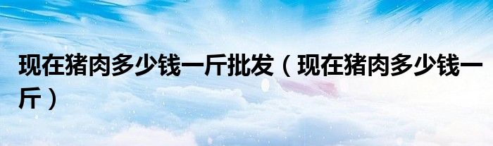 现在猪肉多少钱一斤批发(现在猪肉多少钱一斤)