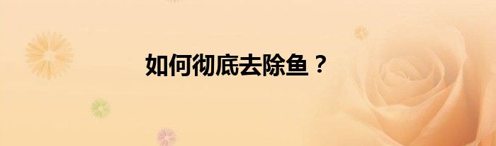 如何彻底去除鱼？