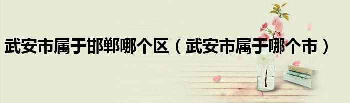 武安市属于邯郸哪个区(武安市属于哪个市)