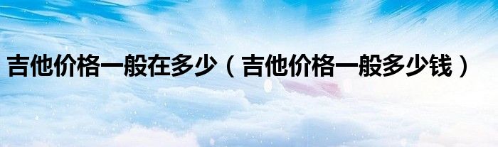 吉他价格一般在多少(吉他价格一般多少钱)