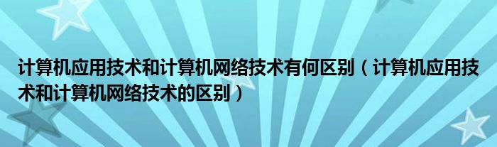计算机应用技术和计算机网络技术有何区别(计算机应用技术和计算机网络技术的区别)