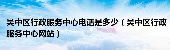 吴中区行政服务中心电话是多少(吴中区行政服务中心网站)