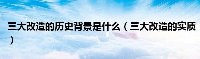 三大改造的历史背景是什么(三大改造的实质)
