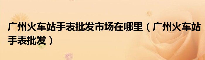 广州火车站手表批发市场在哪里(广州火车站手表批发)