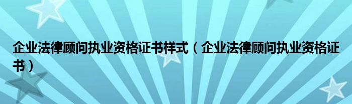 企业法律顾问执业资格证书样式(企业法律顾问执业资格证书)