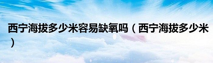 西宁海拔多少米容易缺氧吗(西宁海拔多少米)