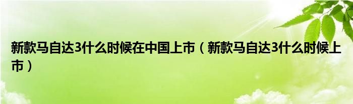 新款马自达3什么时候在中国上市(新款马自达3什么时候上市)