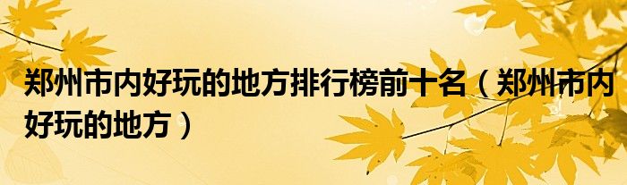 郑州市内好玩的地方排行榜前十名(郑州市内好玩的地方)