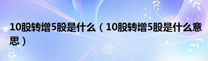 10股转增5股是什么(10股转增5股是什么意思)