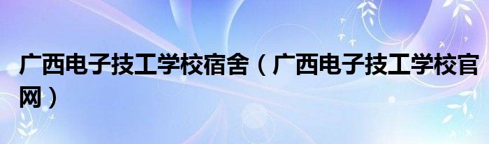 广西电子技工学校宿舍(广西电子技工学校官网)
