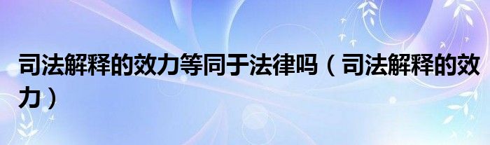 司法解释的效力等同于法律吗(司法解释的效力)