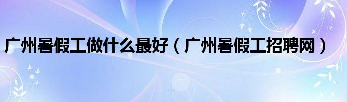 广州暑假工做什么最好(广州暑假工招聘网)
