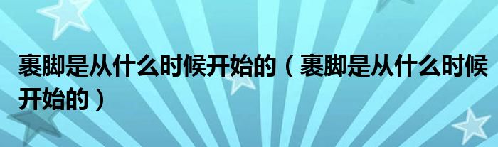 裹脚是从什么时候开始的(裹脚是从什么时候开始的)