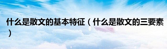 什么是散文的基本特征(什么是散文的三要素)