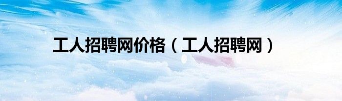 工人招聘网价格(工人招聘网)
