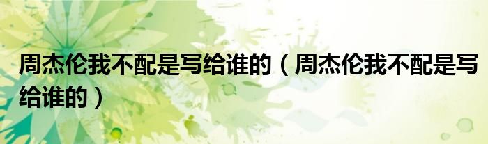 周杰伦我不配是写给谁的(周杰伦我不配是写给谁的)