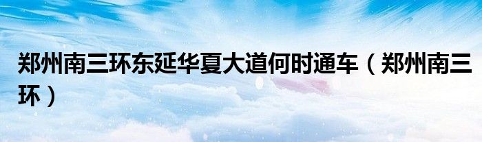郑州南三环东延华夏大道何时通车(郑州南三环)
