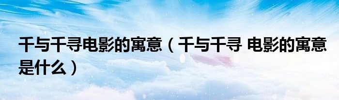 千与千寻电影的寓意(千与千寻 电影的寓意是什么)