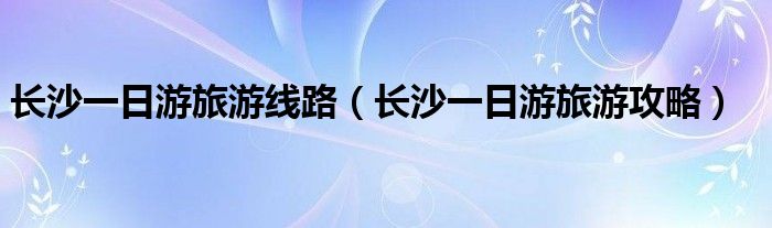 长沙一日游旅游线路(长沙一日游旅游攻略)
