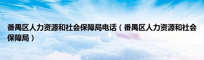 番禺区人力资源和社会保障局电话(番禺区人力资源和社会保障局)