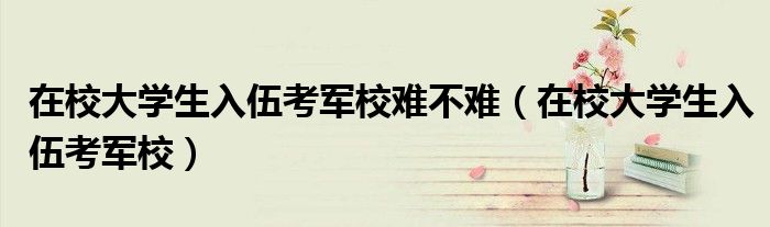 在校大学生入伍考军校难不难(在校大学生入伍考军校)