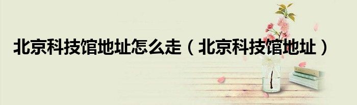 北京科技馆地址怎么走(北京科技馆地址)