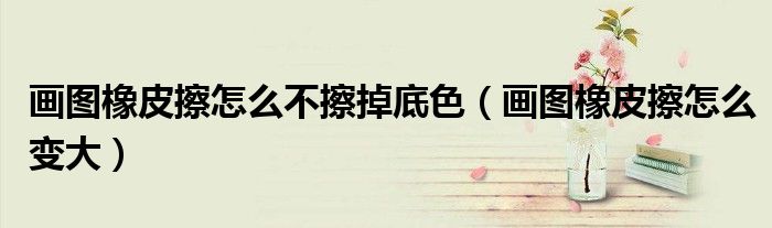 画图橡皮擦怎么不擦掉底色(画图橡皮擦怎么变大)