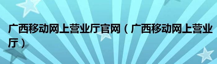 广西移动网上营业厅官网(广西移动网上营业厅)