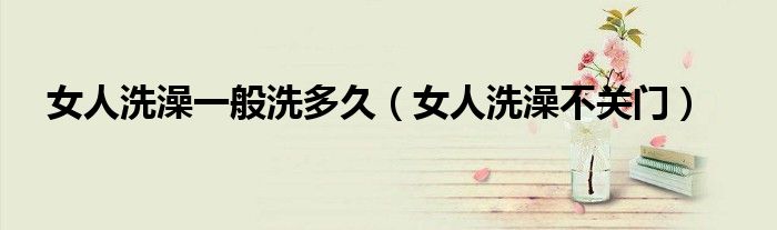 女人洗澡一般洗多久(女人洗澡不关门)