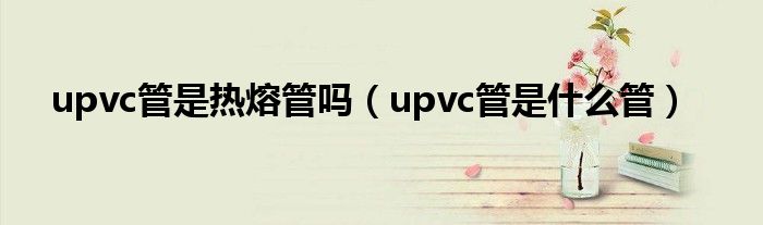 upvc管是热熔管吗(upvc管是什么管)