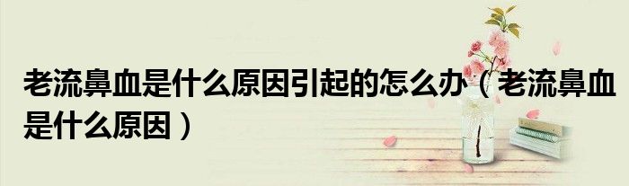 老流鼻血是什么原因引起的怎么办(老流鼻血是什么原因)
